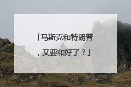 马斯克和特朗普，又要和好了？